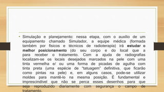 • Simulação e planejamento: nessa etapa, com o auxílio de um 
equipamento chamado Simulador, a equipe médica (formada 
também por físicos e técnicos de radioterapia) irá estudar o 
melhor posicionamento (do seu corpo e do local que a 
para receber o tratamento. Com a ajuda de radiografias 
localizam-se os locais desejados marcados na pele com uma 
tinta vermelha e/ ou uma forma de picadas de agulha com 
tinta preta (uma espécie de “tatuagem” definitiva, que ficarão 
como pintas na pele) e, em alguns casos, pode-se utilizar 
moldes para mantê-lo na mesma posição. É fundamental e 
imprescindível que não se perca esses desenhos para que 
seja reproduzido diariamente com segurança o campo de 
tratamento. 
 