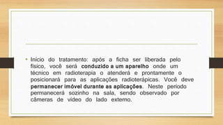 • Início do tratamento: após a ficha ser liberada pelo 
físico, você será conduzido a um aparelho onde um 
técnico em radioterapia o atenderá e prontamente o 
posicionará para as aplicações radioterápicas. Você deve 
permanecer imóvel durante as aplicações. Neste período 
permanecerá sozinho na sala, sendo observado por 
câmeras de vídeo do lado externo. 
 