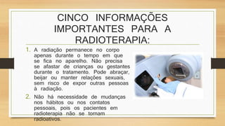 CINCO INFORMAÇÕES 
IMPORTANTES PARA A 
RADIOTERAPIA: 
1. A radiação permanece no corpo 
apenas durante o tempo em que 
se fica no aparelho. Não precisa 
se afastar de crianças ou gestantes 
durante o tratamento. Pode abraçar, 
beijar ou manter relações sexuais, 
sem risco de expor outras pessoas 
à radiação. 
2. Não há necessidade de mudanças 
nos hábitos ou nos contatos 
pessoais, pois os pacientes em 
radioterapia não se tornam 
radioativos. 
 