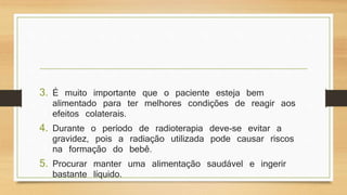 3. É muito importante que o paciente esteja bem 
alimentado para ter melhores condições de reagir aos 
efeitos colaterais. 
4. Durante o período de radioterapia deve-se evitar a 
gravidez, pois a radiação utilizada pode causar riscos 
na formação do bebê. 
5. Procurar manter uma alimentação saudável e ingerir 
bastante líquido. 
 