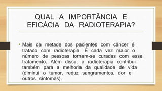 QUAL A IMPORTÂNCIA E 
EFICÁCIA DA RADIOTERAPIA? 
• Mais da metade dos pacientes com câncer é 
tratado com radioterapia. É cada vez maior o 
número de pessoas tornam-se curadas com esse 
tratamento. Além disso, a radioterapia contribui 
também para a melhoria da qualidade de vida 
(diminui o tumor, reduz sangramentos, dor e 
outros sintomas). 
 