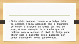 • Outro efeito colateral comum é a fadiga (falta 
de energia). Fadiga associada com o tratamento 
do câncer é diferente da fadiga por falta de 
sono, é uma sensação de exaustão que não 
melhora com o repouso. O nível de fadiga pode 
alterar caso o pacientes esteja passando por 
outros tratamentos, como quimioterapia. 
 