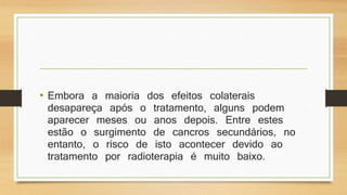 • Embora a maioria dos efeitos colaterais 
desapareça após o tratamento, alguns podem 
aparecer meses ou anos depois. Entre estes 
estão o surgimento de cancros secundários, no 
entanto, o risco de isto acontecer devido ao 
tratamento por radioterapia é muito baixo. 
 