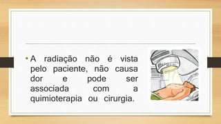 • A radiação não é vista 
pelo paciente, não causa 
dor e pode ser 
associada com a 
quimioterapia ou cirurgia. 
 
