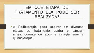 EM QUE ETAPA DO 
TRATAMENTO ELA PODE SER 
REALIZADA? 
• A Radioterapia pode ocorrer em diversas 
etapas do tratamento contra o câncer: 
antes, durante ou após a cirurgia e/ou a 
quimioterapia. 
 