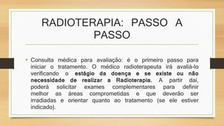 RADIOTERAPIA: PASSO A 
PASSO 
• Consulta médica para avaliação: é o primeiro passo para 
iniciar o tratamento. O médico radioterapeuta irá avaliá-lo 
verificando o estágio da doença e se existe ou não 
necessidade de realizar a Radioterapia. A partir daí, 
poderá solicitar exames complementares para definir 
melhor as áreas comprometidas e que deverão ser 
irradiadas e orientar quanto ao tratamento (se ele estiver 
indicado). 
 