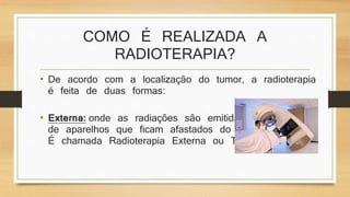 COMO É REALIZADA A 
RADIOTERAPIA? 
• De acordo com a localização do tumor, a radioterapia 
é feita de duas formas: 
• Externa: onde as radiações são emitidas através 
de aparelhos que ficam afastados do paciente. 
É chamada Radioterapia Externa ou Teleterapia. 
 
