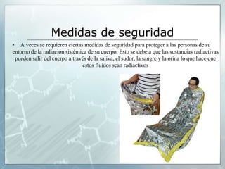 Medidas de seguridad
 A veces se requieren ciertas medidas de seguridad para proteger a las personas de su
entorno de la radiación sistémica de su cuerpo. Esto se debe a que las sustancias radiactivas
pueden salir del cuerpo a través de la saliva, el sudor, la sangre y la orina lo que hace que
estos fluidos sean radiactivos
 