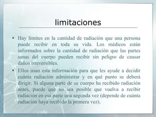 limitaciones
 Hay límites en la cantidad de radiación que una persona
puede recibir en toda su vida. Los médicos están
informados sobre la cantidad de radiación que las partes
sanas del cuerpo pueden recibir sin peligro de causar
daños irreversibles.
 Ellos usan esta información para que les ayude a decidir
cuánta radiación administrar y en qué punto se deberá
dirigir. Si alguna parte de su cuerpo ha recibido radiación
antes, puede que no sea posible que vuelva a recibir
radiación en esa parte una segunda vez (depende de cuánta
radiación haya recibido la primera vez).
 