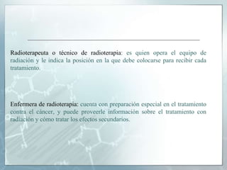 Radioterapeuta o técnico de radioterapia: es quien opera el equipo de
radiación y le indica la posición en la que debe colocarse para recibir cada
tratamiento.
Enfermera de radioterapia: cuenta con preparación especial en el tratamiento
contra el cáncer, y puede proveerle información sobre el tratamiento con
radiación y cómo tratar los efectos secundarios.
 
