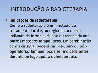 INTRODUÇÃO A RADIOTERAPIA
• Indicações da radioterapia
Como a radioterapia é um método de
tratamento local e/ou regional, pode ser
indicada de forma exclusiva ou associada aos
outros métodos terapêuticos. Em combinação
com a cirurgia, poderá ser pré-, per- ou pós-
operatória. Também pode ser indicada antes,
durante ou logo após a quimioterapia.
 