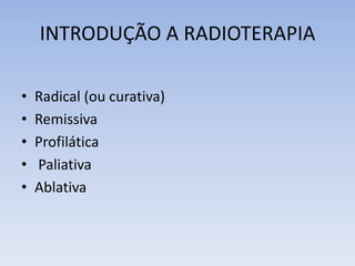 INTRODUÇÃO A RADIOTERAPIA
• Radical (ou curativa)
• Remissiva
• Profilática
• Paliativa
• Ablativa
 