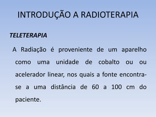 INTRODUÇÃO A RADIOTERAPIA
TELETERAPIA
A Radiação é proveniente de um aparelho
como uma unidade de cobalto ou ou
acelerador linear, nos quais a fonte encontra-
se a uma distância de 60 a 100 cm do
paciente.
 