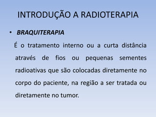 INTRODUÇÃO A RADIOTERAPIA
• BRAQUITERAPIA
É o tratamento interno ou a curta distância
através de fios ou pequenas sementes
radioativas que são colocadas diretamente no
corpo do paciente, na região a ser tratada ou
diretamente no tumor.
 