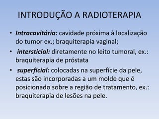 INTRODUÇÃO A RADIOTERAPIA
• Intracavitária: cavidade próxima à localização
do tumor ex.; braquiterapia vaginal;
• intersticial: diretamente no leito tumoral, ex.:
braquiterapia de próstata
• superficial: colocadas na superfície da pele,
estas são incorporadas a um molde que é
posicionado sobre a região de tratamento, ex.:
braquiterapia de lesões na pele.
 