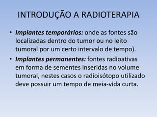 INTRODUÇÃO A RADIOTERAPIA
• Implantes temporários: onde as fontes são
localizadas dentro do tumor ou no leito
tumoral por um certo intervalo de tempo).
• Implantes permanentes: fontes radioativas
em forma de sementes inseridas no volume
tumoral, nestes casos o radioisótopo utilizado
deve possuir um tempo de meia-vida curta.
 