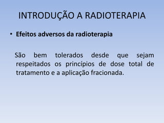 INTRODUÇÃO A RADIOTERAPIA
• Efeitos adversos da radioterapia
São bem tolerados desde que sejam
respeitados os princípios de dose total de
tratamento e a aplicação fracionada.
 