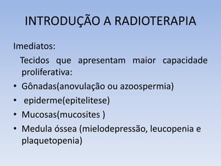 INTRODUÇÃO A RADIOTERAPIA
Imediatos:
Tecidos que apresentam maior capacidade
proliferativa:
• Gônadas(anovulação ou azoospermia)
• epiderme(epitelitese)
• Mucosas(mucosites )
• Medula óssea (mielodepressão, leucopenia e
plaquetopenia)
 
