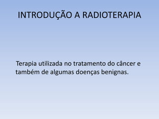 INTRODUÇÃO A RADIOTERAPIA
Terapia utilizada no tratamento do câncer e
também de algumas doenças benignas.
 