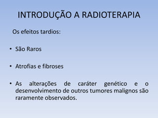INTRODUÇÃO A RADIOTERAPIA
Os efeitos tardios:
• São Raros
• Atrofias e fibroses
• As alterações de caráter genético e o
desenvolvimento de outros tumores malignos são
raramente observados.
 