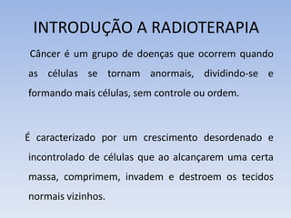 INTRODUÇÃO A RADIOTERAPIA
Câncer é um grupo de doenças que ocorrem quando
as células se tornam anormais, dividindo-se e
formando mais células, sem controle ou ordem.
É caracterizado por um crescimento desordenado e
incontrolado de células que ao alcançarem uma certa
massa, comprimem, invadem e destroem os tecidos
normais vizinhos.
 