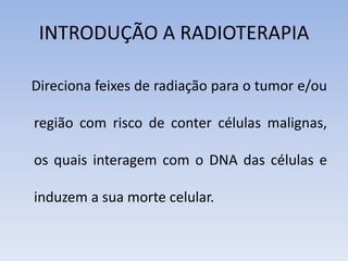 INTRODUÇÃO A RADIOTERAPIA
Direciona feixes de radiação para o tumor e/ou
região com risco de conter células malignas,
os quais interagem com o DNA das células e
induzem a sua morte celular.
 