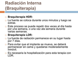 Radiación Interna
(Braquiterapia)
 Braquiterapia HDR:
 La fuente se coloca durante unos minutos y luego se
extrae.
 Este proceso se puede repetir dos veces al día hasta
por una semana, o una vez ala semana durante
varias semanas.
 Braquiterapia LDR:
 La fuente de radiación permanece en su lugar hasta
por 7 días.
 Para evitar que el implante se mueva, se deberá
permanecer en cama y quedarse moderadamente
inmóvil.
 Es necesaria la hospitalización para esta terapia con
LDR.
 