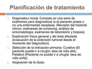 Planificación de tratamiento
1) Diagnostico inicial: Consiste en una serie de
exámenes para diagnosticar si el paciente posee o
no una enfermedad neoplasia. (Revisión del historial
clínico, exámenes de screening, análisis de
sintomatología, exámenes de laboratorio y biopsia).
2) Exploración física general y del área afectada
(evaluación de la extensión tumoral desde el
momento del diagnostico).
3) Selección de la indicación primaria: Curativo (El
paciente puede ir a cirugía, tasa de vida alta).
Paliativo (Paciente no puede ir a cirugía, tasa de
vida corta).
4) Asignación de la dosis.
 