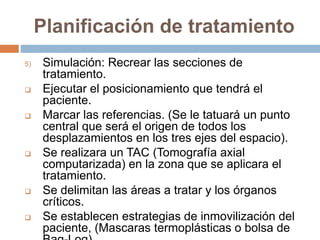 Planificación de tratamiento
5) Simulación: Recrear las secciones de
tratamiento.
 Ejecutar el posicionamiento que tendrá el
paciente.
 Marcar las referencias. (Se le tatuará un punto
central que será el origen de todos los
desplazamientos en los tres ejes del espacio).
 Se realizara un TAC (Tomografía axial
computarizada) en la zona que se aplicara el
tratamiento.
 Se delimitan las áreas a tratar y los órganos
críticos.
 Se establecen estrategias de inmovilización del
paciente, (Mascaras termoplásticas o bolsa de
 