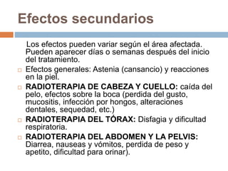 Efectos secundarios
Los efectos pueden variar según el área afectada.
Pueden aparecer días o semanas después del inicio
del tratamiento.
 Efectos generales: Astenia (cansancio) y reacciones
en la piel.
 RADIOTERAPIA DE CABEZA Y CUELLO: caída del
pelo, efectos sobre la boca (perdida del gusto,
mucositis, infección por hongos, alteraciones
dentales, sequedad, etc.)
 RADIOTERAPIA DEL TÓRAX: Disfagia y dificultad
respiratoria.
 RADIOTERAPIA DEL ABDOMEN Y LA PELVIS:
Diarrea, nauseas y vómitos, perdida de peso y
apetito, dificultad para orinar).
 