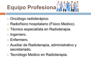 Equipo Profesional
 Oncólogo radioterápico.
 Radiofísico hospitalario (Físico Medico).
 Técnico especialista en Radioterapia.
 Ingeniero.
 Enfermero.
 Auxiliar de Radioterapia, administrativo y
secretariado.
 Tecnólogo Medico en Radioterapia.
 