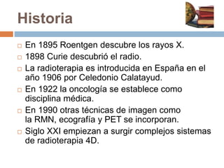 Historia
 En 1895 Roentgen descubre los rayos X.
 1898 Curie descubrió el radio.
 La radioterapia es introducida en España en el
año 1906 por Celedonio Calatayud.
 En 1922 la oncología se establece como
disciplina médica.
 En 1990 otras técnicas de imagen como
la RMN, ecografía y PET se incorporan.
 Siglo XXI empiezan a surgir complejos sistemas
de radioterapia 4D.
 