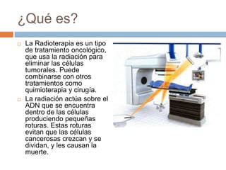 ¿Qué es?
 La Radioterapia es un tipo
de tratamiento oncológico,
que usa la radiación para
eliminar las células
tumorales. Puede
combinarse con otros
tratamientos como
quimioterapia y cirugía.
 La radiación actúa sobre el
ADN que se encuentra
dentro de las células
produciendo pequeñas
roturas. Estas roturas
evitan que las células
cancerosas crezcan y se
dividan, y les causan la
muerte.
 