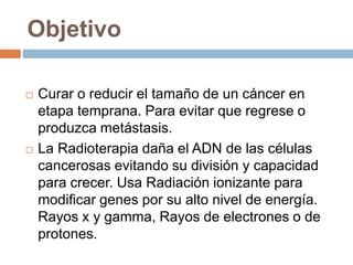 Objetivo
 Curar o reducir el tamaño de un cáncer en
etapa temprana. Para evitar que regrese o
produzca metástasis.
 La Radioterapia daña el ADN de las células
cancerosas evitando su división y capacidad
para crecer. Usa Radiación ionizante para
modificar genes por su alto nivel de energía.
Rayos x y gamma, Rayos de electrones o de
protones.
 
