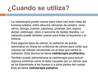 ¿Cuando se utiliza?
 La radioterapia puede usarse para tratar casi toda clase de
tumores sólidos, entre ellos los cánceres de cerebro, seno,
cérvix, laringe, pulmón, páncreas, próstata, piel, espina
dorsal, estómago, útero o sarcoma de tejidos blandos. La
radiación puede también usarse para tratar la leucemia y el
linfoma.
 Para algunos tipos de cáncer, la radiación se puede
administrar en áreas sin evidencia de cáncer para evitar que
crezcan las células cancerosas en el área que recibe la
radiación. Esta técnica se llama radioterapia profiláctica.
 También puede administrarse la radioterapia para reducir
algunos síntomas como el dolor causado por un cáncer que
se ha diseminado a los huesos o a otras partes del cuerpo.
Esto se llama radioterapia paliativa.
 