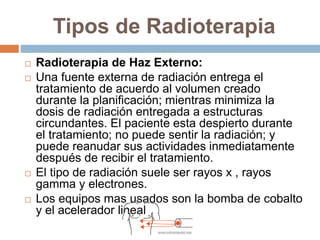 Tipos de Radioterapia
 Radioterapia de Haz Externo:
 Una fuente externa de radiación entrega el
tratamiento de acuerdo al volumen creado
durante la planificación; mientras minimiza la
dosis de radiación entregada a estructuras
circundantes. El paciente esta despierto durante
el tratamiento; no puede sentir la radiación; y
puede reanudar sus actividades inmediatamente
después de recibir el tratamiento.
 El tipo de radiación suele ser rayos x , rayos
gamma y electrones.
 Los equipos mas usados son la bomba de cobalto
y el acelerador lineal
 