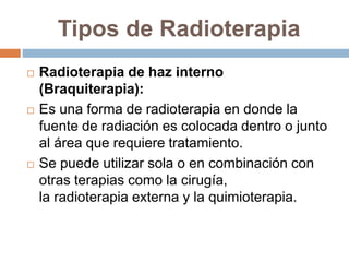 Tipos de Radioterapia
 Radioterapia de haz interno
(Braquiterapia):
 Es una forma de radioterapia en donde la
fuente de radiación es colocada dentro o junto
al área que requiere tratamiento.
 Se puede utilizar sola o en combinación con
otras terapias como la cirugía,
la radioterapia externa y la quimioterapia.
 