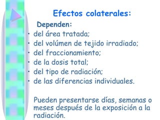 Efectos colaterales:
Dependen:
• del área tratada;
• del volúmen de tejido irradiado;
• del fraccionamiento;
• de la dosis total;
• del tipo de radiación;
• de las diferencias individuales.
Pueden presentarse días, semanas o
meses después de la exposición a la
radiación.
 
