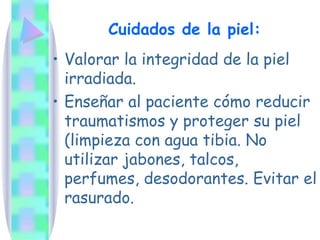 Cuidados de la piel:
• Valorar la integridad de la piel
irradiada.
• Enseñar al paciente cómo reducir
traumatismos y proteger su piel
(limpieza con agua tibia. No
utilizar jabones, talcos,
perfumes, desodorantes. Evitar el
rasurado.
 