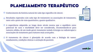 Conhecimento da história natural de cada tipo específico de câncer;
Resultados esperados com cada tipo de tra­
tamento ou associações de tratamento,
tan­
to sob o ponto de vista quantitativo, quanto qualitativo.
A experiência adquirida ao longo deste sécu­
lo mostra que o equilíbrio entre
potencial de cura e morbidade deve ser considerado, recomendan­
do-se para
tumores sólidos, de um modo geral, tratamento isolado (cirurgia ou radioterapia) e
as­
sociações de tratamento para tumores mais avançados.
O tratamento do câncer é planejado de acor­
do com a biologia do tumor,
estadiamento, condições clínicas e aceitação do paciente.
PLANEJAMENTO TERAPÊUTICO
 