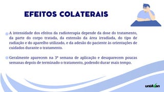 A intensidade dos efeitos da radioterapia depende da dose do tratamento,
da parte do corpo tratada, da extensão da área irradiada, do tipo de
radiação e do aparelho utilizado, e da adesão do paciente às orientações de
cuidados durante o tratamento.
Geralmente aparecem na 3ª semana de aplicação e desaparecem poucas
semanas depois de terminado o tratamento, podendo durar mais tempo.
EFEITOS COLATERAIS
 