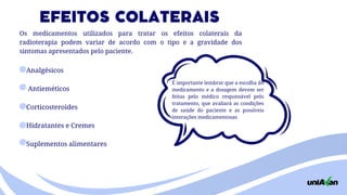 Analgésicos
Antieméticos
Corticosteroides
Hidratantes e Cremes
Suplementos alimentares
É importante lembrar que a escolha do
medicamento e a dosagem devem ser
feitas pelo médico responsável pelo
tratamento, que avaliará as condições
de saúde do paciente e as possíveis
interações medicamentosas
EFEITOS COLATERAIS
Os medicamentos utilizados para tratar os efeitos colaterais da
radioterapia podem variar de acordo com o tipo e a gravidade dos
sintomas apresentados pelo paciente.
 