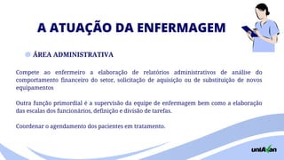 A ATUAÇÃO DA ENFERMAGEM
ÁREA ADMINISTRATIVA
Compete ao enfermeiro a elaboração de relatórios administrativos de análise do
comportamento financeiro do setor, solicitação de aquisição ou de substituição de novos
equipamentos
Outra função primordial é a supervisão da equipe de enfermagem bem como a elaboração
das escalas dos funcionários, definição e divisão de tarefas.
Coordenar o agendamento dos pacientes em tratamento.
 