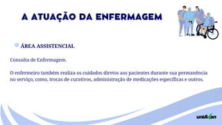 ÁREA ASSISTENCIAL
Consulta de Enfermagem.
O enfermeiro também realiza os cuidados diretos aos pacientes durante sua permanência
no serviço, como, trocas de curativos, administração de medicações específicas e outros.
A ATUAÇÃO DA ENFERMAGEM
 
