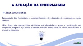 ÁREA EDUCACIONAL
Treinamento dos funcionários o acompanhamento de estagiários de enfermagem, cursos
internos.
Além disso, são desenvolvidas atividades extra-hospitalares, como a participação em
congressos, simpósios e palestras, e também ministra dando aulas em cursos universitários e
em outros hospitais.
A ATUAÇÃO DA ENFERMAGEM
 