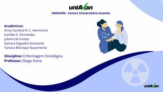 Acadêmicos:
Anny Carolina R. C. Herminino
Camilla G. Fernandes
Juliano de Freitas
Samara Seguetto Amarante
Tainara Monique Nascimento
Disciplina: Enfermagem Oncológica
Professor: Diogo Viana
UNIAVAN - Centro Universitário Avantis
 