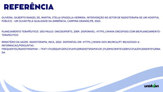 REFERÊNCIA
OLIVEIRA, GILBERTO RANGEL DE, MARTIN, STELLA SPAGOLLA HERMIDA. INTERVENÇÃO NO SETOR DE RADIOTERAPIA DE UM HOSPITAL
PÚBLICO - UM OLHAR PELA QUALIDADE DA AMBIÊNCIA, CAMPINA GRANDE/PB, 2022.
PLANEJAMENTO TERAPÊUTICO. SÃO PAULO: ONCOEXPERTS, 2009. DISPONIVEL: HTTPS://WWW.ONCOFISIO.COM.BR/PLANEJAMENTO-
TERAPEUTICO
MINISTÉRIO DA SAÚDE. RADIOTERAPIA, INCA, 2022. DISPONÍVEL EM: HTTPS://WWW.GOV.BR/INCA/PT-BR/ACESSO-A-
INFORMACAO/PERGUNTAS-
FREQUENTES/RADIOTERAPIA#:~:TEXT=O%20QUE%20%C3%A9%20RADIOTERAPIA%3F,O%20PACIENTE%20N%C3%A3O%20SENTE%20NA
DA.
 