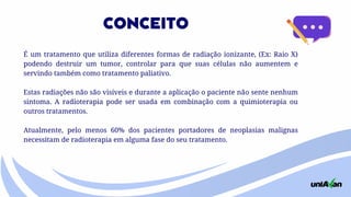 É um tratamento que utiliza diferentes formas de radiação ionizante, (Ex: Raio X)
podendo destruir um tumor, controlar para que suas células não aumentem e
servindo também como tratamento paliativo.
Estas radiações não são visíveis e durante a aplicação o paciente não sente nenhum
sintoma. A radioterapia pode ser usada em combinação com a quimioterapia ou
outros tratamentos.
Atualmente, pelo menos 60% dos pacientes portadores de neoplasias malignas
necessitam de radioterapia em alguma fase do seu tratamento.
CONCEITO
 