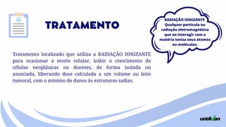 TRATAMENTO
Tratamento localizado que utiliza a RADIAÇÃO IONIZANTE
para ocasionar a morte celular, inibir o crescimento de
células neoplásicas ou doentes, de forma isolada ou
associada, liberando dose calculada a um volume ou leito
tumoral, com o mínimo de danos às estruturas sadias.
RADIAÇÃO IONIZANTE
Qualquer partícula ou
radiação eletromagnética
que ao interagir com a
matéria ioniza seus átomos
ou moléculas.
 