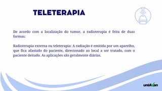 De acordo com a localização do tumor, a radioterapia é feita de duas
formas:
Radioterapia externa ou teleterapia: A radiação é emitida por um aparelho,
que fica afastado do paciente, direcionado ao local a ser tratado, com o
paciente deitado. As aplicações são geralmente diárias.
TELETERAPIA
 